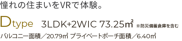 憧れの住まいをVRで体験。Dタイプ　3LDK＋２WIC　７３.25 ㎡※防災備蓄倉庫を含むバルコニー面積／20.79㎡　プライベートポーチ面積／6.40㎡